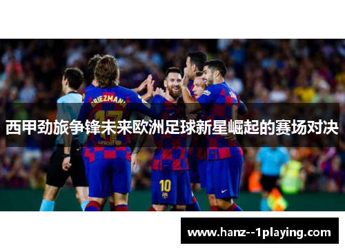 西甲劲旅争锋未来欧洲足球新星崛起的赛场对决 西甲劲旅争锋未来欧洲足球新星崛起的赛场对决