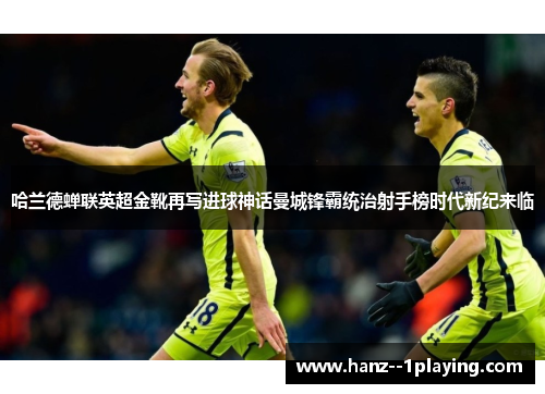 哈兰德蝉联英超金靴再写进球神话曼城锋霸统治射手榜时代新纪来临 哈兰德蝉联英超金靴再写进球神话曼城锋霸统治射手榜时代新纪来临