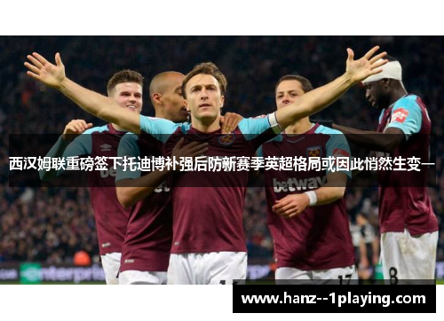西汉姆联重磅签下托迪博补强后防新赛季英超格局或因此悄然生变一
